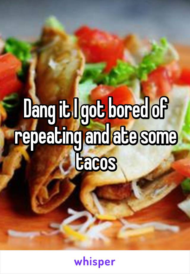 Dang it I got bored of repeating and ate some tacos