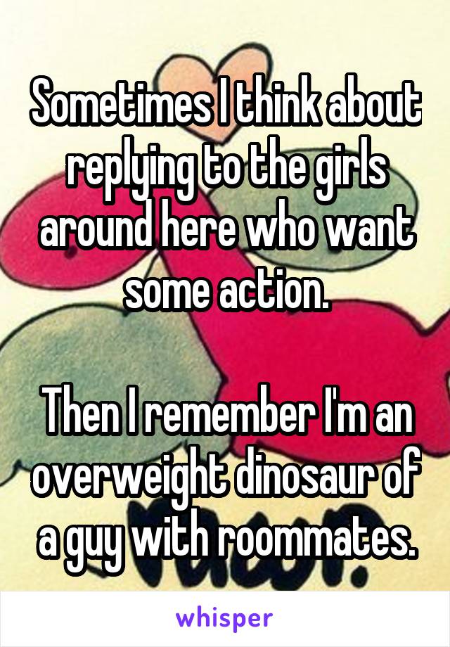 Sometimes I think about replying to the girls around here who want some action.

Then I remember I'm an overweight dinosaur of a guy with roommates.