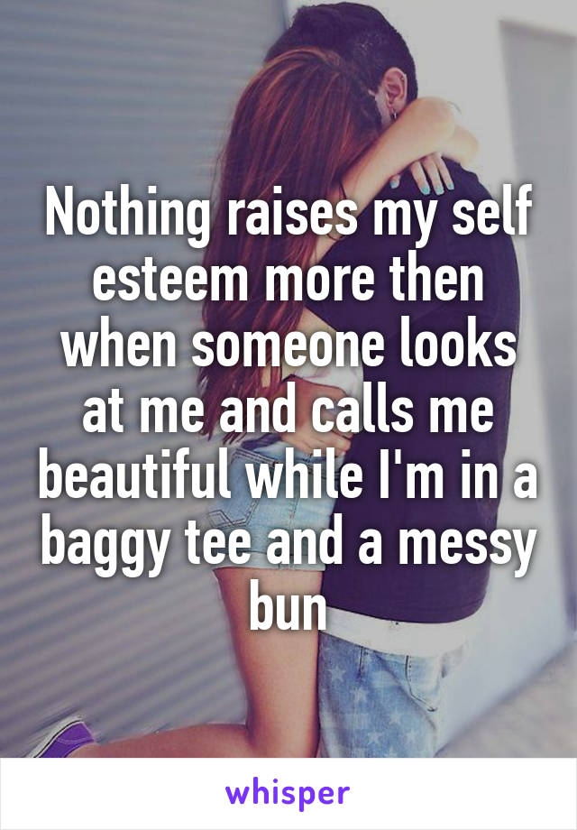 Nothing raises my self esteem more then when someone looks at me and calls me beautiful while I'm in a baggy tee and a messy bun