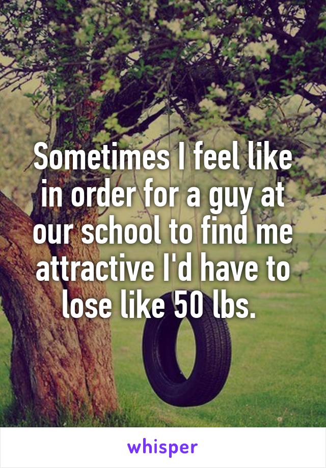 Sometimes I feel like in order for a guy at our school to find me attractive I'd have to lose like 50 lbs. 