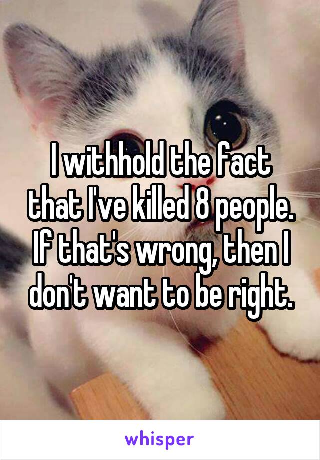 I withhold the fact that I've killed 8 people.
If that's wrong, then I don't want to be right.