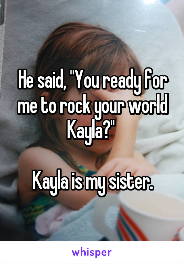 He said, "You ready for me to rock your world Kayla?" 

Kayla is my sister.