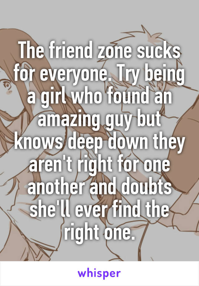 The friend zone sucks for everyone. Try being a girl who found an amazing guy but knows deep down they aren't right for one another and doubts she'll ever find the right one.