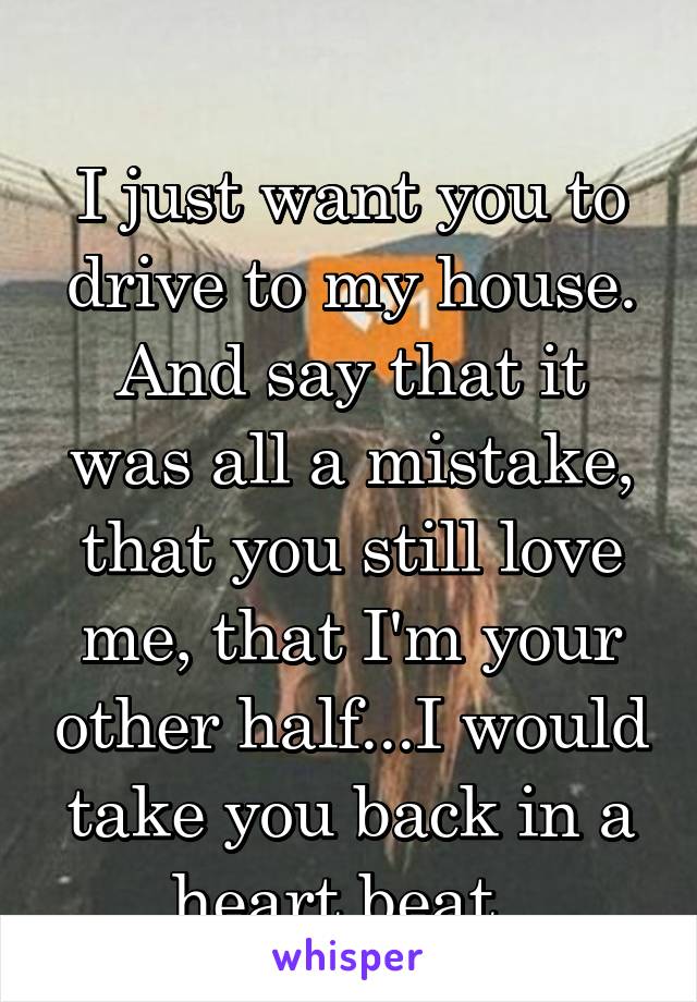 
I just want you to drive to my house. And say that it was all a mistake, that you still love me, that I'm your other half...I would take you back in a heart beat. 