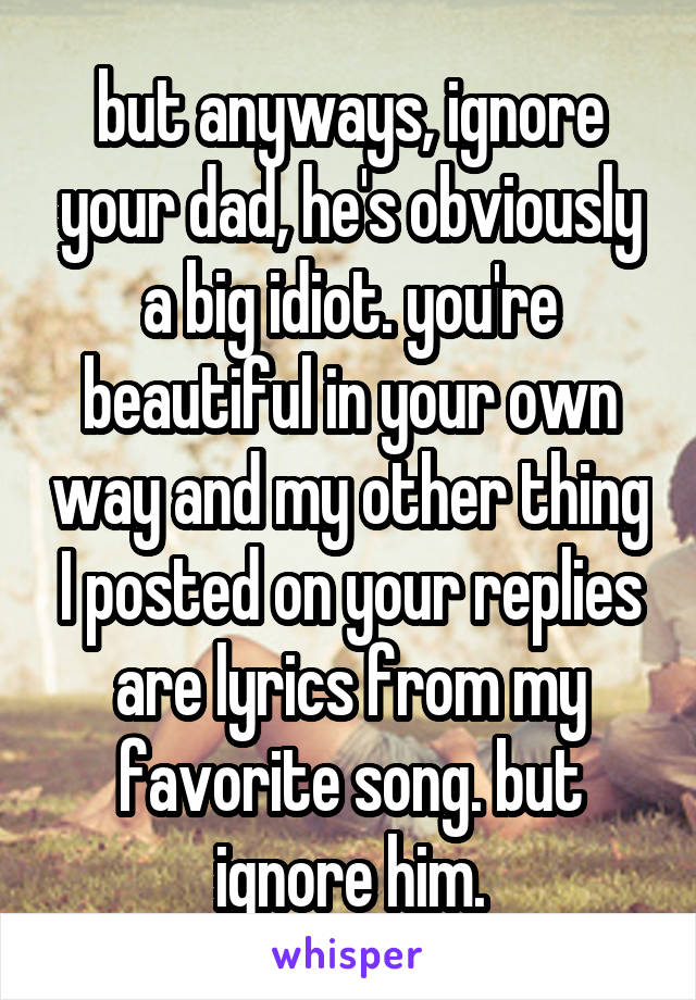 but anyways, ignore your dad, he's obviously a big idiot. you're beautiful in your own way and my other thing I posted on your replies are lyrics from my favorite song. but ignore him.