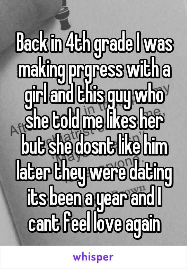 Back in 4th grade I was making prgress with a girl and this guy who she told me likes her but she dosnt like him later they were dating its been a year and I cant feel love again