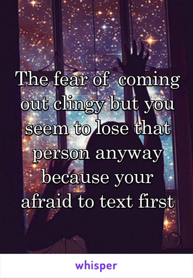 The fear of  coming out clingy but you seem to lose that person anyway because your afraid to text first