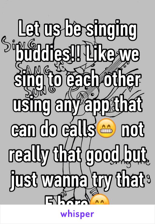 Let us be singing buddies!! Like we sing to each other using any app that can do calls😁 not really that good but just wanna try that F here😊