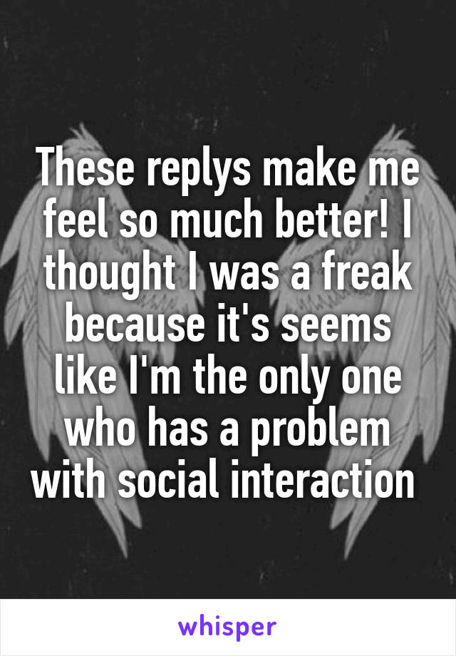 These replys make me feel so much better! I thought I was a freak because it's seems like I'm the only one who has a problem with social interaction 