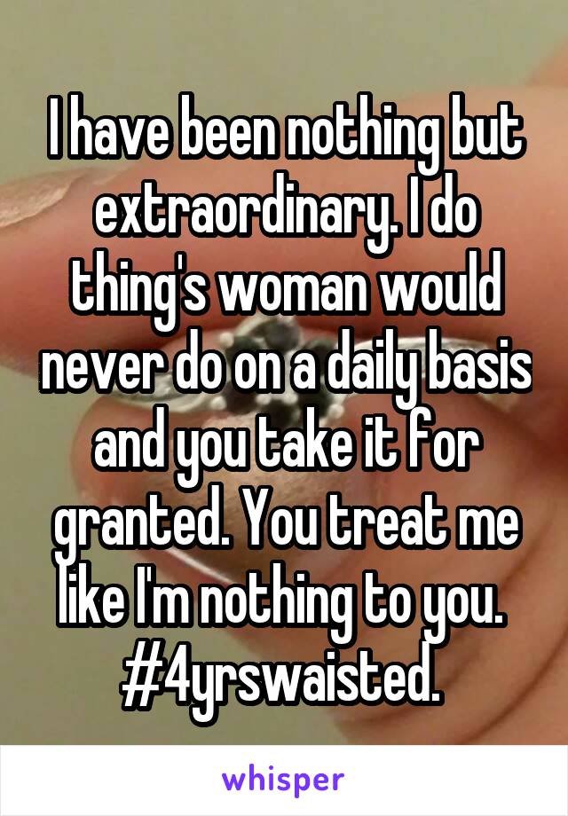 I have been nothing but extraordinary. I do thing's woman would never do on a daily basis and you take it for granted. You treat me like I'm nothing to you. 
#4yrswaisted. 