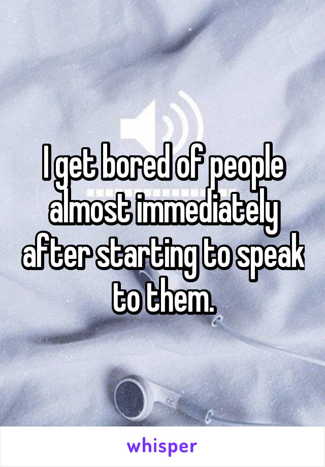 I get bored of people almost immediately after starting to speak to them.