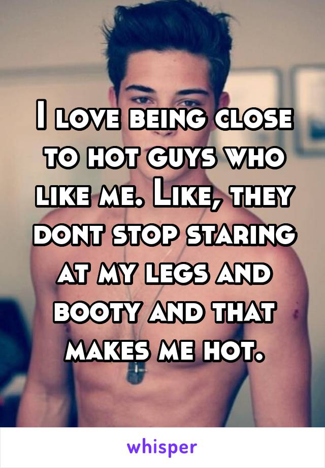 I love being close to hot guys who like me. Like, they dont stop staring at my legs and booty and that makes me hot.