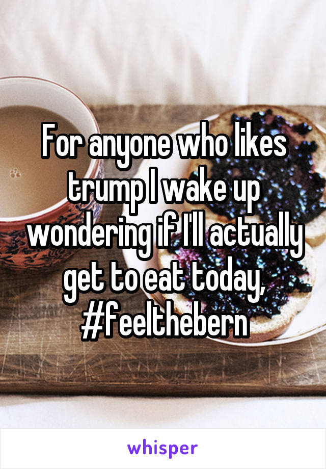 For anyone who likes trump I wake up wondering if I'll actually get to eat today, #feelthebern