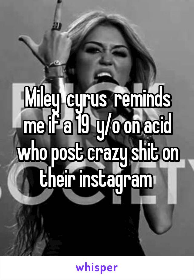 Miley  cyrus  reminds me if a 19  y/o on acid who post crazy shit on their instagram 