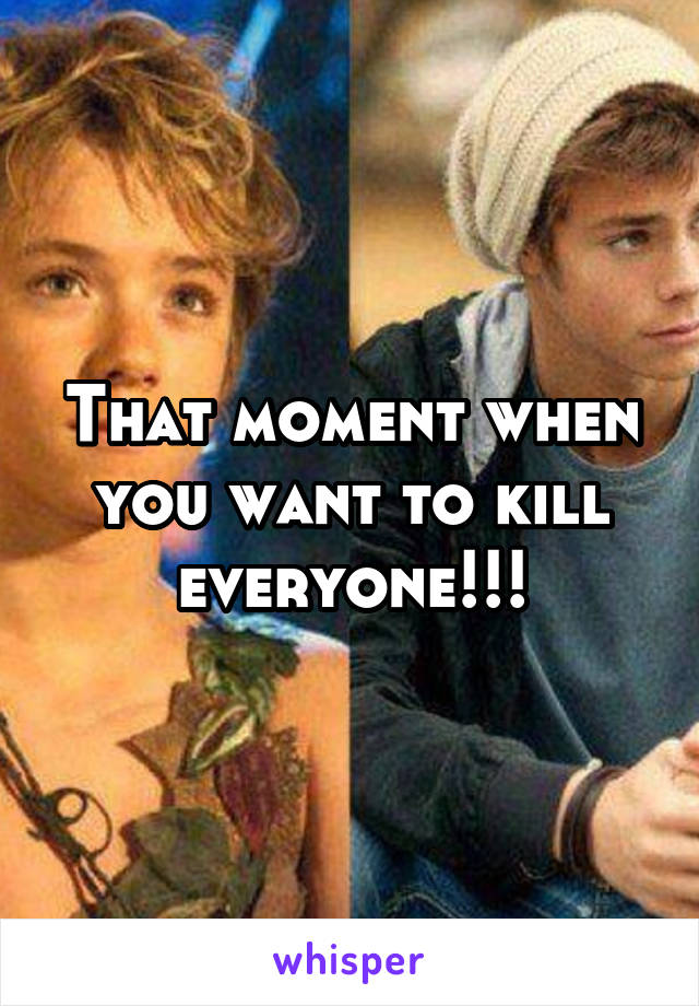 That moment when you want to kill everyone!!!