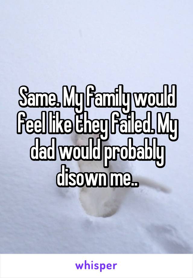 Same. My family would feel like they failed. My dad would probably disown me..