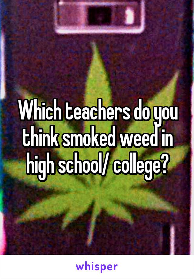 Which teachers do you think smoked weed in high school/ college?