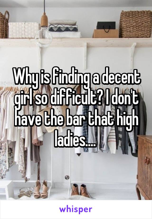 Why is finding a decent girl so difficult? I don't have the bar that high ladies.... 