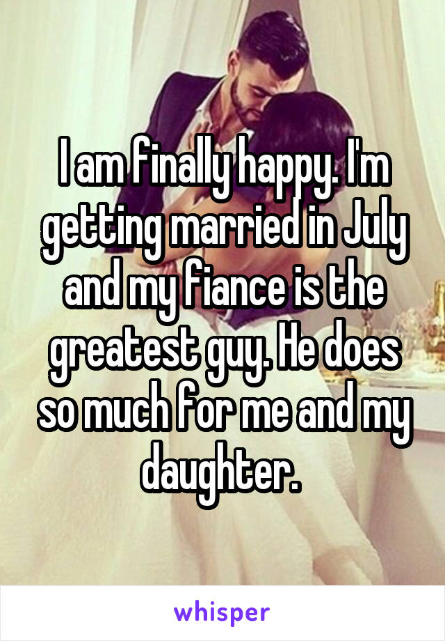 I am finally happy. I'm getting married in July and my fiance is the greatest guy. He does so much for me and my daughter. 