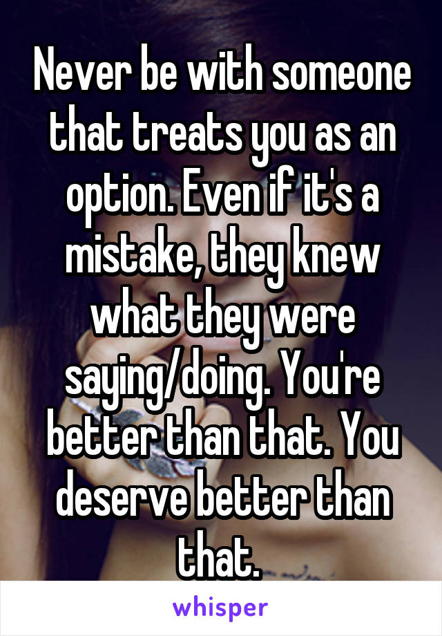 Never be with someone that treats you as an option. Even if it's a mistake, they knew what they were saying/doing. You're better than that. You deserve better than that. 