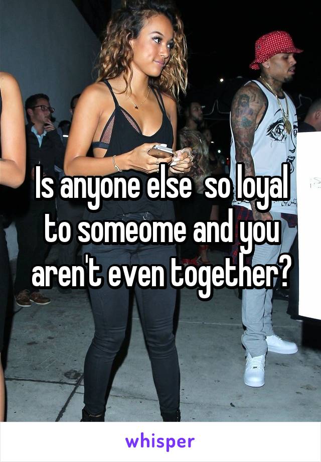 Is anyone else  so loyal to someome and you aren't even together?