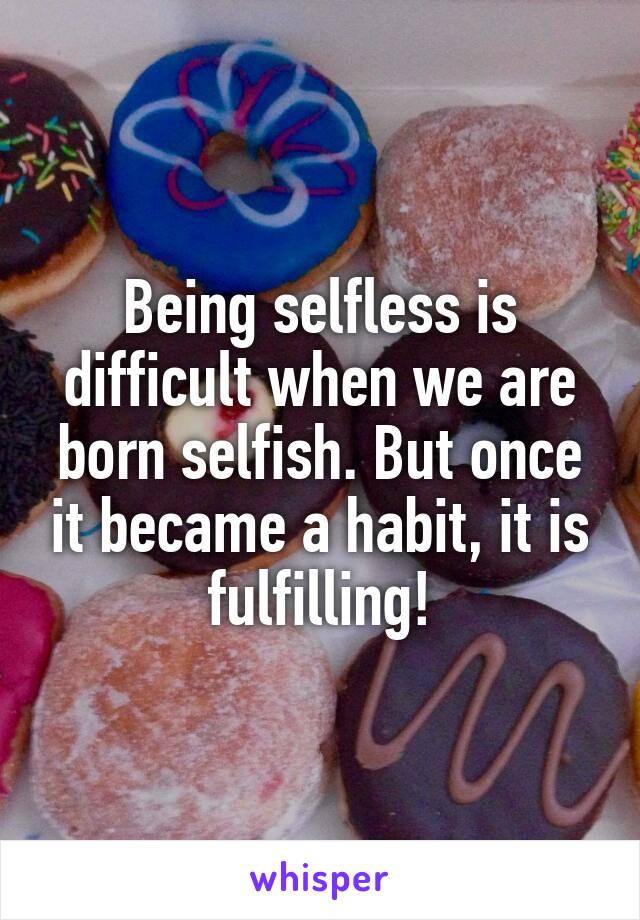 Being selfless is difficult when we are born selfish. But once it became a habit, it is fulfilling!