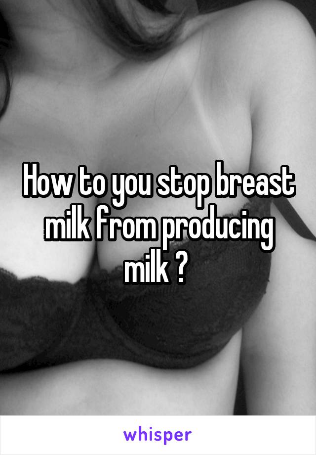 How to you stop breast milk from producing milk ? 