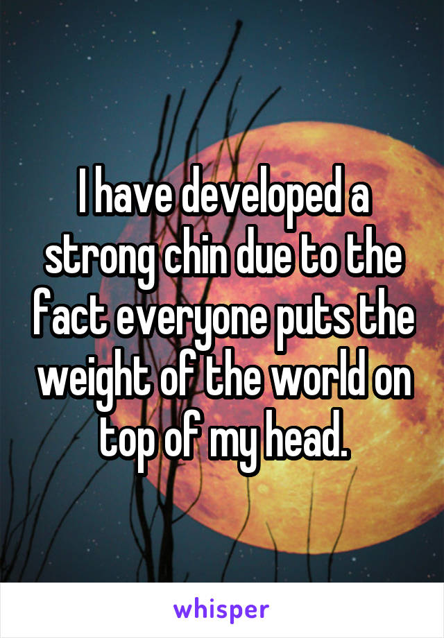 I have developed a strong chin due to the fact everyone puts the weight of the world on top of my head.