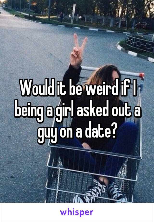 Would it be weird if I being a girl asked out a guy on a date?