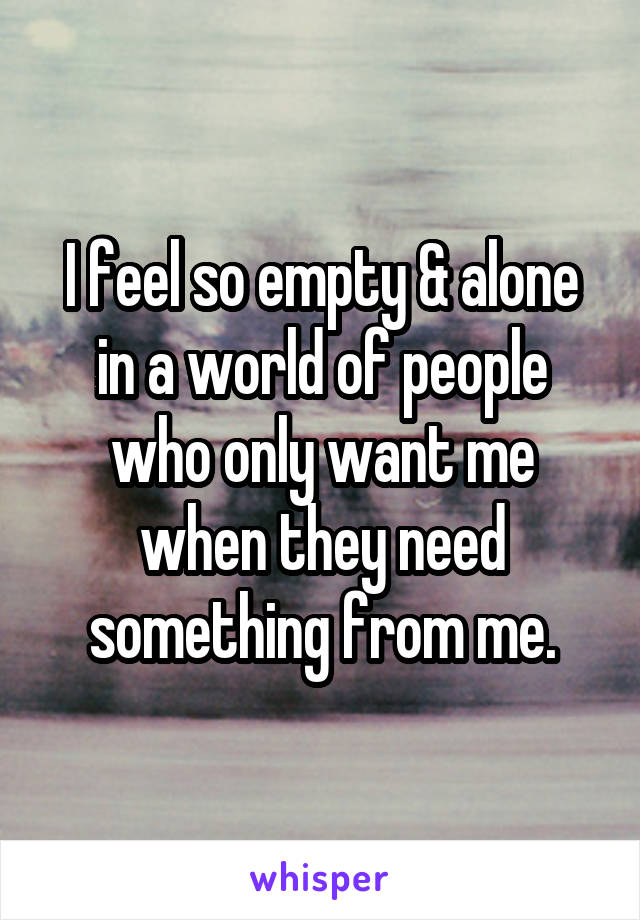 I feel so empty & alone in a world of people who only want me when they need something from me.