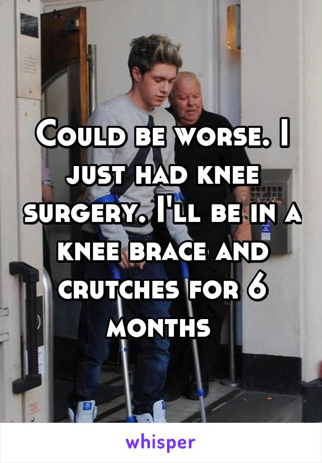 Could be worse. I just had knee surgery. I'll be in a knee brace and crutches for 6 months 