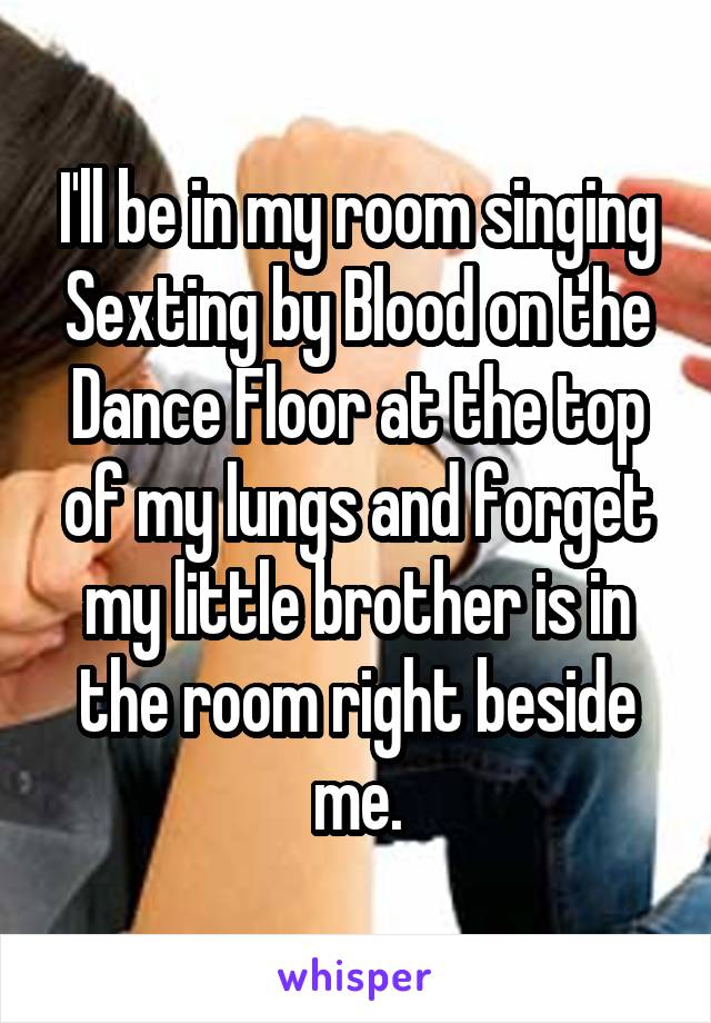 I'll be in my room singing Sexting by Blood on the Dance Floor at the top of my lungs and forget my little brother is in the room right beside me.