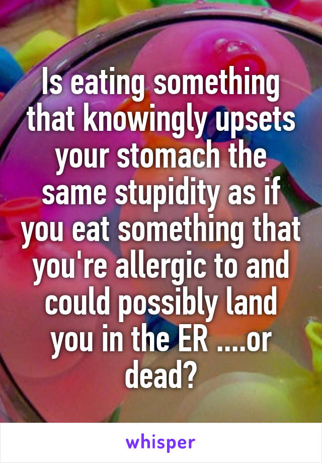 Is eating something that knowingly upsets your stomach the same stupidity as if you eat something that you're allergic to and could possibly land you in the ER ....or dead?