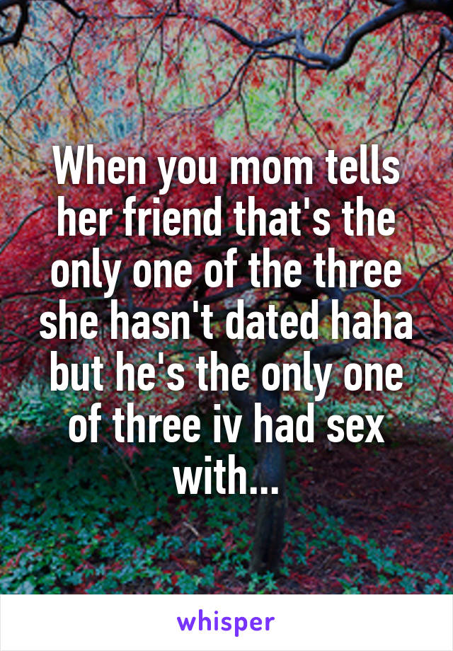 When you mom tells her friend that's the only one of the three she hasn't dated haha but he's the only one of three iv had sex with...