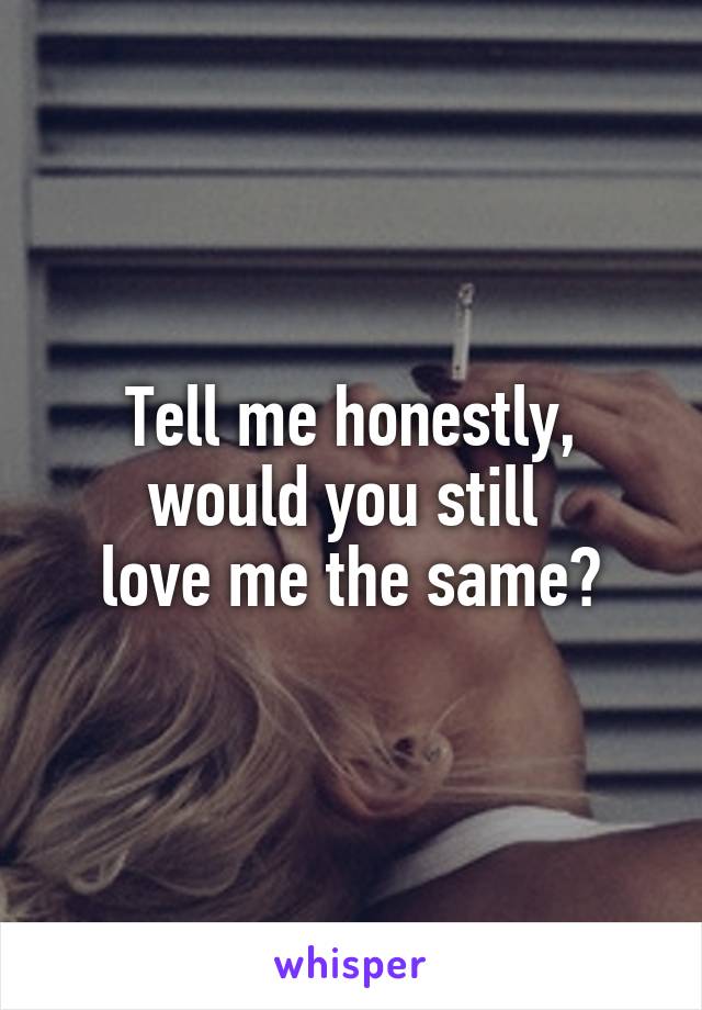 Tell me honestly,
would you still 
love me the same?