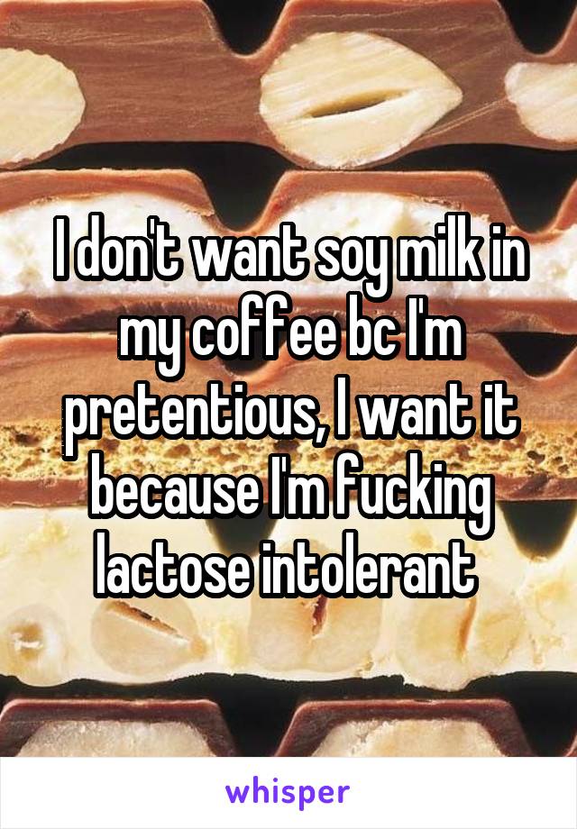 I don't want soy milk in my coffee bc I'm pretentious, I want it because I'm fucking lactose intolerant 