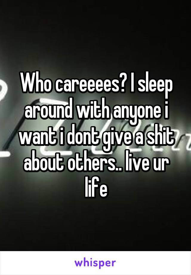 Who careeees? I sleep around with anyone i want i dont give a shit about others.. live ur life