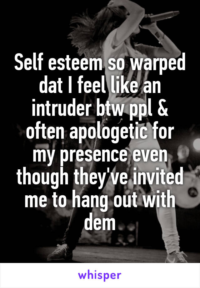 Self esteem so warped dat I feel like an intruder btw ppl & often apologetic for my presence even though they've invited me to hang out with dem