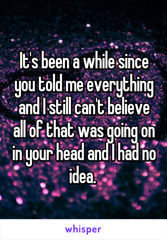 It's been a while since you told me everything and I still can't believe all of that was going on in your head and I had no idea. 