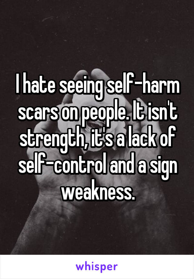 I hate seeing self-harm scars on people. It isn't strength, it's a lack of self-control and a sign weakness.