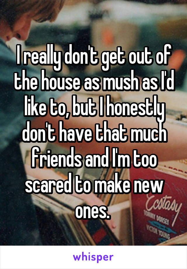 I really don't get out of the house as mush as I'd like to, but I honestly don't have that much friends and I'm too scared to make new ones. 