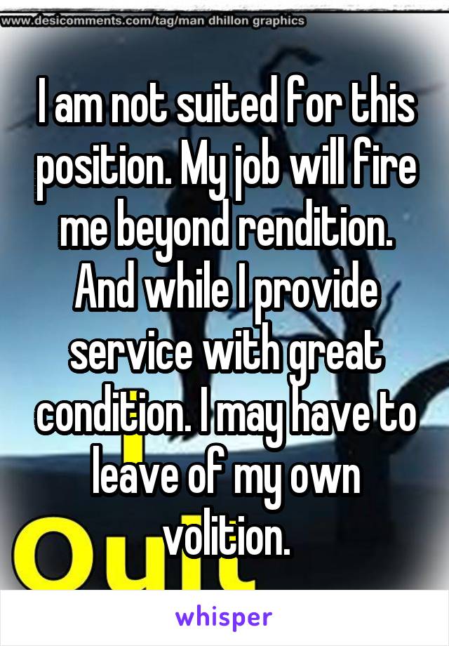 I am not suited for this position. My job will fire me beyond rendition. And while I provide service with great condition. I may have to leave of my own volition.