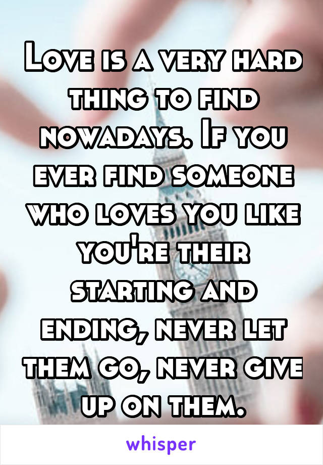 Love is a very hard thing to find nowadays. If you ever find someone who loves you like you're their starting and ending, never let them go, never give up on them.