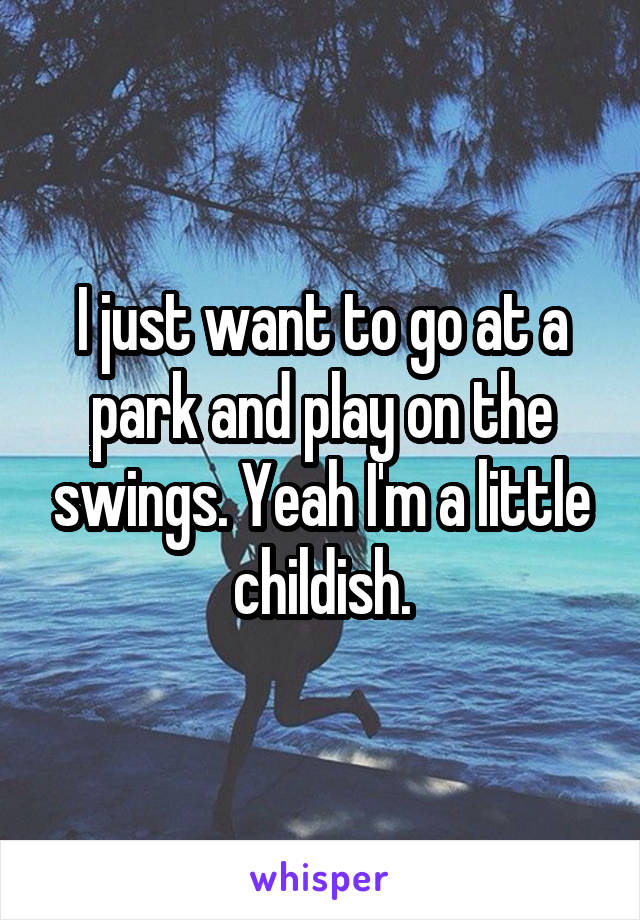 I just want to go at a park and play on the swings. Yeah I'm a little childish.