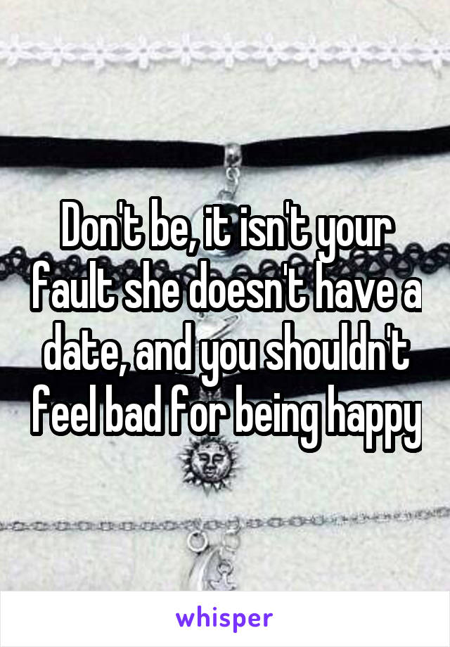 Don't be, it isn't your fault she doesn't have a date, and you shouldn't feel bad for being happy