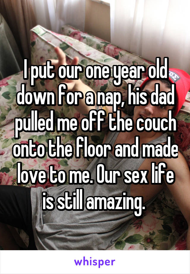 I put our one year old down for a nap, his dad pulled me off the couch onto the floor and made love to me. Our sex life is still amazing. 