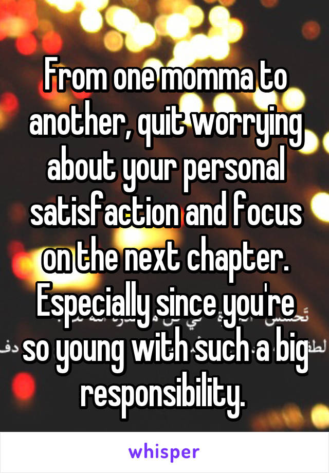 From one momma to another, quit worrying about your personal satisfaction and focus on the next chapter. Especially since you're so young with such a big responsibility. 