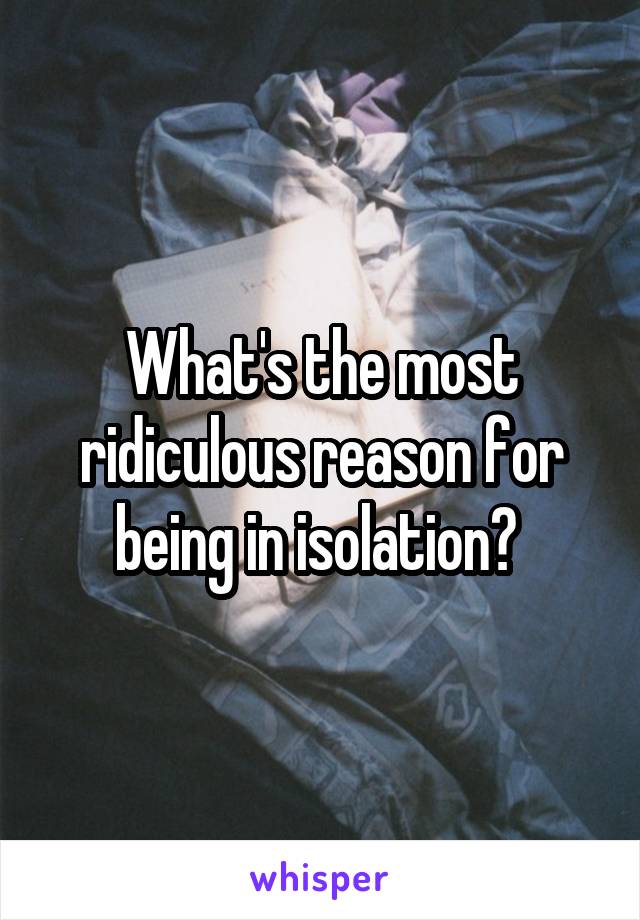 What's the most ridiculous reason for being in isolation? 