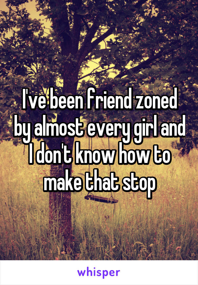 I've been friend zoned by almost every girl and I don't know how to make that stop