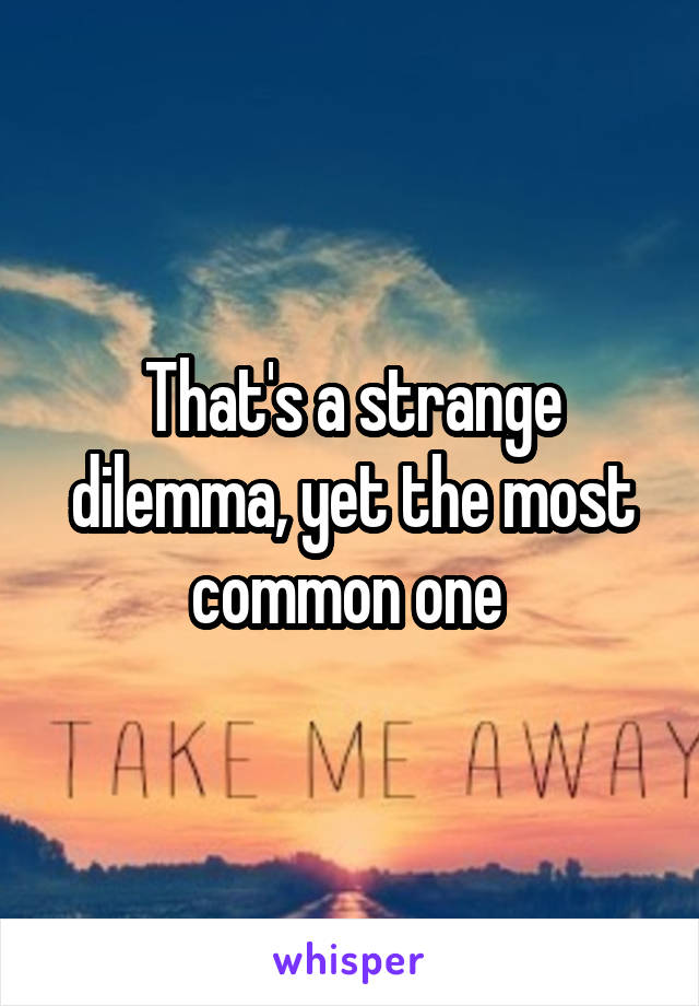 That's a strange dilemma, yet the most common one 